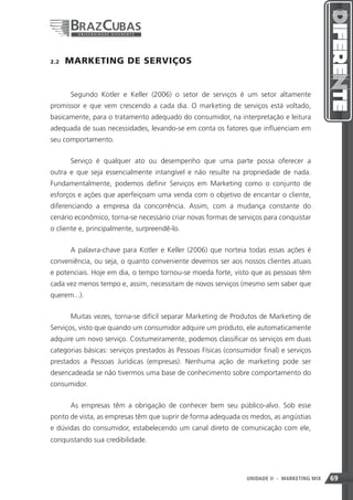 2.2    MARKETING DE SERVIÇOS


       Segundo Kotler e Keller (2006) o setor de serviços é um setor altamente
promissor e que vem crescendo a cada dia. O marketing de serviços está voltado,
basicamente, para o tratamento adequado do consumidor, na interpretação e leitura
adequada de suas necessidades, levando-se em conta os fatores que influenciam em
seu comportamento.


       Serviço é qualquer ato ou desempenho que uma parte possa oferecer a
outra e que seja essencialmente intangível e não resulte na propriedade de nada.
Fundamentalmente, podemos definir Serviços em Marketing como o conjunto de
esforços e ações que aperfeiçoam uma venda com o objetivo de encantar o cliente,
diferenciando a empresa da concorrência. Assim, com a mudança constante do
cenário econômico, torna-se necessário criar novas formas de serviços para conquistar
o cliente e, principalmente, surpreendê-lo.


       A palavra-chave para Kotler e Keller (2006) que norteia todas essas ações é
conveniência, ou seja, o quanto conveniente devemos ser aos nossos clientes atuais
e potenciais. Hoje em dia, o tempo tornou-se moeda forte, visto que as pessoas têm
cada vez menos tempo e, assim, necessitam de novos serviços (mesmo sem saber que
querem...).


       Muitas vezes, torna-se difícil separar Marketing de Produtos de Marketing de
Serviços, visto que quando um consumidor adquire um produto, ele automaticamente
adquire um novo serviço. Costumeiramente, podemos classificar os serviços em duas
categorias básicas: serviços prestados às Pessoas Físicas (consumidor final) e serviços
prestados a Pessoas Jurídicas (empresas). Nenhuma ação de marketing pode ser
desencadeada se não tivermos uma base de conhecimento sobre comportamento do
consumidor.


       As empresas têm a obrigação de conhecer bem seu público-alvo. Sob esse
ponto de vista, as empresas têm que suprir de forma adequada os medos, as angústias
e dúvidas do consumidor, estabelecendo um canal direto de comunicação com ele,
conquistando sua credibilidade.




                                                                 69
                                                                 UNIDADE II   - MARKETING MIX   69
 