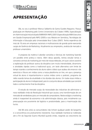 APRESENTAÇÃO

          Olá, eu sou o professor Marcus Saldanha da Gama Guedes Nogueira. Possuo
graduação em Marketing pelo Centro Universitário da Cidade (1999), Especialização
em Administração Industrial pela EMBRAER / INPG (2001) Especialização MBA Executivo
em Gestão Empresarial pelo INPG (2005) e sou Mestre em Semiótica, Tecnologias de
Informação e Educação pela Universidade Braz Cubas (2007). Tenho experiência de
mais de 10 anos em empresas nacionais e multinacionais de grande porte exercendo
cargos de Gerência de Marketing. Atualmente sou empresário, analista de mercado e
professor universitário.


          A proposta da matéria é abordar conceitos e técnicas de marketing fazendo
um paralelo entre prática e teoria. Além dessa apostila, iremos estudar temas e
conceitos centrais do marketing por meio de nossas teleaulas, em que o aluno assistirá
a explanação do professor acerca da disciplina com muita interatividade, dinamismo
e atividades rápidas como o tradicional quizz, um teste alternativo com limite de
tempo visando o conhecimento do aluno sobre o bloco que acabou de encerrar e de
exercícios e fóruns em mídias como a nossa plataforma on line, em que a presença
virtual do aluno é importantíssima e outras mídias como o podcast, programa de
rádio visando temas da atualidade e tira dúvidas dos alunos. Em todas essas mídias a
participação do aluno é indispensável, pois é o conjunto dessas atividades que constrói
todo o conhecimento final da disciplina.


          O estudo do mercado surgiu da necessidade dos industriais de administrar a
nova realidade vinda da Revolução Industrial que causou uma transformação de um
mercado de vendedores para um mercado de compradores. Neste estágio o marketing
ainda é inseparável da economia e da administração clássica, pois inicialmente sua
preocupação era puramente de logística e produtividade, para a maximização dos
lucros.


          Até 80 anos atrás os consumidores não tinham qualquer poder de barganha
e a concorrência era praticamente inexistente. Essa realidade manteve-se inalterada
até o fim da Segunda Guerra Mundial quando então, reagindo ao crescimento da



                                                                 7           APRESENTAÇÃO   7
 