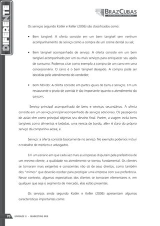Os serviços segundo Kotler e Keller (2006) são classificados como:


               •	 Bem tangível: A oferta consiste em um bem tangível sem nenhum
                   acompanhamento de serviço como a compra de um creme dental ou sal;


               •	 Bem tangível acompanhado de serviço: A oferta consiste em um bem
                   tangível acompanhado por um ou mais serviços para enriquecer seu apelo
                   de consumo. Podemos citar como exemplo a compra de um carro em uma
                   concessionária. O carro é o bem tangível desejado. A compra pode ser
                   decidida pelo atendimento do vendedor;


               •	 Bem híbrido: A oferta consiste em partes iguais de bens e serviços. Em um
                   restaurante o prato de comida é tão importante quanto o atendimento do
                   garçom;


                Serviço principal acompanhado de bens e serviços secundários: A oferta
        consiste em um serviço principal acompanhado de serviços adicionais. Os passageiros
        de avião têm como principal objetivo seu destino final. Porém, a viagem inclui bens
        tangíveis como alimentos e bebidas, uma revista de bordo, além é claro do próprio
        serviço da companhia aérea; e


               Serviço: a oferta consiste basicamente no serviço. No exemplo podemos incluir
        o trabalho de médicos e advogados.


               Em um cenário em que cada vez mais as empresas disputam pela preferência de
        um mesmo cliente, a qualidade no atendimento se tornou fundamental. Os clientes
        se tornaram mais exigentes e conscientes não só de seus direitos, como também
        dos “mimos” que deverão receber para prestigiar uma empresa com sua preferência.
        Nesse contexto, algumas expectativas dos clientes se tornaram elementares e, em
        qualquer que seja o segmento de mercado, elas estão presentes.


               Os serviços ainda segundo Kotler e Keller (2006) apresentam algumas
        características importantes como:




70   UNIDADE II - MARKETING MIX
 