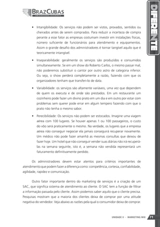 •	 Intangibilidade: Os serviços não podem ser vistos, provados, sentidos ou
         cheirados antes de serem comprados. Para reduzir a incerteza de compra
         perante a esse fator as empresas costumam investir em instalações físicas,
         número suficiente de funcionários para atendimento e equipamentos.
         Assim o grande desafio dos administradores é tornar tangível aquilo que é
         teoricamente intangível.

      •	 Inseparabilidade: geralmente os serviços são produzidos e consumidos
         simultaneamente. Se em um show do Roberto Carlos, o mesmo passar mal,
         não poderemos substituir o cantor por outro astro de categoria inferior.
         Ou seja, o show perderá completamente a razão, fazendo com que os
         organizadores tenham que transferi-lo de data.

      •	 Variabilidade: os serviços são altamente variáveis, uma vez que dependem
         de quem os executa e de onde são prestados. Em um restaurante um
         cozinheiro pode fazer um divino prato em um dia e em outro por estar com
         problemas sem querer pode errar em algum tempero fazendo com que o
         prato não tenha o mesmo sabor.

      •	 Perecibilidade: Os serviços não podem ser estocados. Imagine uma viagem
         aérea com 100 lugares. Se houver apenas 1 ou 100 passageiros, o custo
         do vôo será praticamente o mesmo. Na verdade, os lugares que a empresa
         aérea não conseguir negociar ela jamais conseguirá recuperar novamente.
         Um médico não pode fazer amanhã as mesmas consultas que deixou de
         fazer hoje. Um hotel que não conseguir vender suas diárias não irá recuperá-
         las na semana seguinte, isto é, a semana não vendida representará um
         faturamento definitivamente perdido.


      Os administradores devem estar atentos para critérios importantes de
atendimento que podem fazer a diferença como: competência, cortesia, confiabilidade,
agilidade, rapidez e comunicação.


      Outro fator importante dentro do marketing de serviços é a criação de um
SAC, que significa sistema de atendimento ao cliente. O SAC tem a função de filtrar
a informação passada pelo cliente. Assim podemos saber aquilo que o cliente precisa.
Pesquisas mostram que a maioria dos clientes deixa de comprar por uma atitude
negativa do vendedor. Veja abaixo as razões pela qual o consumidor deixa de comprar.



                                                               71
                                                               UNIDADE II   - MARKETING MIX   71
 