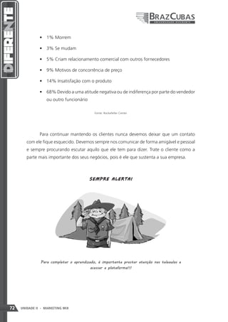 •	 1% Morrem

               •	 3% Se mudam

               •	 5% Criam relacionamento comercial com outros fornecedores

               •	 9% Motivos de concorrência de preço

               •	 14% Insatisfação com o produto

               •	 68% Devido a uma atitude negativa ou de indiferença por parte do vendedor
                   ou outro funcionário

                                            Fonte: Rockefeller Center




               Para continuar mantendo os clientes nunca devemos deixar que um contato
        com ele fique esquecido. Devemos sempre nos comunicar de forma amigável e pessoal
        e sempre procurando escutar aquilo que ele tem para dizer. Trate o cliente como a
        parte mais importante dos seus negócios, pois é ele que sustenta a sua empresa.



                                          SEM P R E A LE RT A !




               Para completar o aprendizado, é importante prestar atenção nas teleaulas e
                                         acessar a plataforma!!!




72   UNIDADE II - MARKETING MIX
 