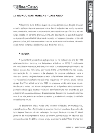 2.3    MUNDO DAS MARCAS - CASE OMO


       Antigamente o ato de lavar roupas era penoso para as donas de casa: preparar
o molho, esfregar, alvejar e quarar eram parte da rotina doméstica e tarefas encaradas
como necessárias, conforme os ensinamentos passados de mãe para filha. Isto até não
surgir o sabão em pó OMO. Brancura, brilho, alto desempenho e qualidade superior
na lavagem levaram OMO à liderança de mercado em boa parte dos países onde está
presente. Afinal, dificilmente uma dona de casa, especialmente a brasileira, não ouviu
ou ao menos comprou o sabão em pó que deixa mais branco.



       A HISTÓRIA


       A marca OMO foi registrada pela primeira vez na Inglaterra no ano de 1908
pela Lever Brothers (empresa que daria origem a Unilever em 1930). O produto era
um amaciante de roupa que, em 1909, daria lugar a um sabão em pó para limpeza de
tecidos brancos. Seu nome era a abreviatura de Old Mother Owl (velha mãe coruja),
representação do zelo materno e da sabedoria. Na primeira embalagem, havia a
ilustração de uma coruja estilizada e a frase “Safe Whitener and Cleaner”. As letras
“o” representavam graficamente seus olhos, enquanto o “m” formava o nariz e o bico
da ave. Em 1954, a Unilever lançou OMO em uma nova versão, detergente em pó.
O sofisticado e novo conceito de detergente em pó, artigo elaborado com matérias-
primas sintéticas capaz de atingir resultados de limpeza muito mais eficientes do que
o tradicional, conquistou as donas de casa inglesas. Rapidamente o produto alcançou
uma alta aceitação entre as mulheres européias, que aderiram à vantajosa praticidade
do detergente em pó.


       No decorrer dos anos a marca OMO foi sendo introduzida em muitos países,
especialmente na Ásia e América Latina, lançando inúmeras variações e desenvolvendo
tecnologias e fórmulas eficazes na lavagem de roupas. No início dos anos 90, OMO
já era um das mais importantes marcas da Unilever, comercializada em 18 países dos
cinco continentes. Em 2007, a marca lançou a campanha global “Toda Criança Tem



                                                                73
                                                                UNIDADE II   - MARKETING MIX   73
 