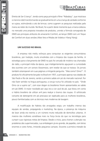 Direito de Ser Criança”, tendo como peça principal o filme “Roboboy”, que mostrava
        o menino-robô transformando-se gradualmente em uma criança de verdade conforme
        se sujava, estimulando o ato de brincar, como sugerem as pesquisas realizadas pela
        marca ao redor do mundo. No Brasil, foi a partir deste momento que a marca colocou
        no mercado uma proposta inovadora de produtos, unindo a fórmula consagrada de
        OMO aos principais atributos do amaciante Comfort, ao lançar OMO com um Toque
        de Comfort em duas versões (Aloe Vera e Pétalas de Violeta e Ylang Ylang).



               UM SUCESSO NO BRASIL


               A empresa não mediu esforços para conquistar as exigentes consumidoras
        brasileiras, por tradição, muito envolvidas com a limpeza das roupas da família. A
        estratégia para o lançamento de OMO no país foi cercada de mistério nas chamadas
        de rádio, a principal mídia da época, que inteligentemente aguçavam a curiosidade
        dos ouvintes com um sonoro Oooomooo, sem revelar do que se tratava. Os jornais
        também estamparam em suas páginas a intrigante pergunta: “Mas como? Omo?”. O
        produto foi oficialmente lançado no Brasil em 1957, a princípio apenas nas cidades de
        São Paulo e Rio de Janeiro, sendo o primeiro sabão em pó do mercado nacional. Por
        não fazer sentido na língua portuguesa, a coruja nunca foi utilizada no país. “Onde
        Omo cai a sujeira sai”, com esse slogan os brasileiros foram apresentados ao sabão
        em pó OMO. A maior novidade por aqui era a cor azul do pó, que levou em conta
        o hábito brasileiro de utilizar anil para realçar o branco das roupas. O sofisticado
        conceito de detergente em pó precisava ser explicado para as mulheres brasileiras,
        pouco familiarizadas com as técnicas mais modernas de lavagem.


               A modificação de hábitos tão arraigados exigiu um trabalho intenso das
        equipes de vendas, propaganda e marketing. Na época, a presença da máquina
        de lavar ainda era restrita a um número muito reduzido de domicílios urbanos. A
        maioria das mulheres acreditava mais na força bruta do que na tecnologia para
        cumprir suas rigorosas metas de limpeza. Desde o início, para chamar a atenção nas
        prateleiras dos supermercados, sua embalagem já era grande, de papelão, com letras
        enormes e cores fortes, imitando pequenos cartazes. Durante a primeira metade da



74   UNIDADE II - MARKETING MIX
 