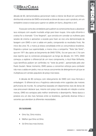década de 60, demonstradoras percorreram todo o interior do Brasil em caminhões,
distribuindo amostras de OMO e ensinando as donas de casa a usar o produto, em um
verdadeiro corpo-a-corpo para superar os sabões em barra, alvejantes e anil.


      Ficava por conta dos vendedores persuadirem os comerciantes locais a abastecer
seus estoques com aquele inusitado artigo para lavar roupas. Uma ação eficiente e
criativa foi o chamado “Cine Vesperal”, que consistia em convidar as mulheres para
sessões de cinema e aproveitar a ocasião para fazer ao vivo uma demonstração da
lavagem com OMO e com o sabão em pedra, comparando os resultados finais. No
início dos anos 70, a marca já estava consolidada entre as consumidoras brasileiras.
Disposta a provar sua superioridade, a marca criou a campanha “Teste São Tomé”,
que em 1971 deu apoio ao lançamento de OMO TOTAL. Era ver para crer. E foi com
esse espírito que os comerciais prosseguiram ao longo da década. Em 1975, OMO
começou a explorar o diferencial de um novo componente, o Azul Polar Brilhante,
cujos benefícios podiam ser conferidos no “teste da janela”, apresentado pelo ator
Paulo Goulart. Nesse momento, OMO passou a concentrar esforços para combater
não mais o sabão em pedra, mas as marcas concorrentes de detergente em pó que se
multiplicava em versões populares de preço mais baixo.


      A década de 80 começou com relançamento de OMO com nova fórmula e
embalagem. O diferencial era a fragrância selecionada entre sugestões das maiores
perfumarias do mundo. As campanhas baseadas em depoimentos reais de donas de
casa procuravam destacar que, mesmo com preço mais elevado em relação a outras
marcas, OMO era vantajoso pelo melhor rendimento e desempenho. Nesta época o
produto era um dos mais famosos entre os brasileiros, ganhando diversas linhas e
variantes que atendiam às diferentes necessidades:



      OS SLOGANS


      •	 Omo faz, Omo mostra.

      •	 Melhor que Omo só Omo.

      •	 Só Omo lava mais branco.


                                                               75
                                                               UNIDADE II   - MARKETING MIX   75
 