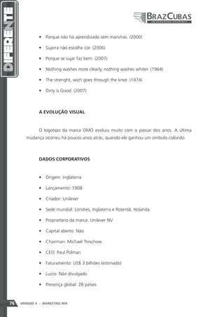 •	 Porque não há aprendizado sem manchas. (2000)

               •	 Sujeira não escolhe cor. (2006)

               •	 Porque se sujar faz bem. (2007)

               •	 Nothing washes more clearly, nothing washes whiter. (1964)

               •	 The strenght, wich goes through the knot. (1974)

               •	 Dirty is Good. (2007)



               A EVOLUÇÃO VISUAL



               O logotipo da marca OMO evoluiu muito com o passar dos anos. A última
        mudança ocorreu há poucos anos atrás, quando ele ganhou um símbolo colorido.



               DADOS CORPORATIVOS



               •	 Origem: Inglaterra

               •	 Lançamento: 1908

               •	 Criador: Unilever

               •	 Sede mundial: Londres, Inglaterra e Roterdã, Holanda

               •	 Proprietário da marca: Unilever NV

               •	 Capital aberto: Não

               •	 Chairman: Michael Treschow

               •	 CEO: Paul Polman

               •	 Faturamento: US$ 3 bilhões (estimado)

               •	 Lucro: Não divulgado

               •	 Presença global: 28 países



76   UNIDADE II - MARKETING MIX
 