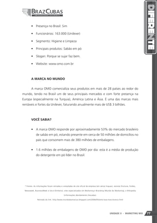 •	 Presença no Brasil: Sim

        •	 Funcionários: 163.000 (Unilever)

        •	 Segmento: Higiene e Limpeza

        •	 Principais produtos: Sabão em pó

        •	 Slogan: Porque se sujar faz bem.

        •	 Website: www.omo.com.br



        A MARCA NO MUNDO


        A marca OMO comercializa seus produtos em mais de 28 países ao redor do
mundo, tendo no Brasil um de seus principais mercados e com forte presença na
Europa (especialmente na Turquia), América Latina e Ásia. É uma das marcas mais
rentáveis e fortes da Unilever, faturando anualmente mais de US$ 3 bilhões.



        VOCÊ SABIA?


        •	 A marca OMO responde por aproximadamente 53% do mercado brasileiro
             de sabão em pó, estando presente em cerca de 50 milhões de domicílios no
             país que consomem mais de 380 milhões de embalagens.


        •	 1.6 milhões de embalagens de OMO por dia: esta é a média de produção
             do detergente em pó líder no Brasil.




 * Fontes: As informações foram retiradas e compiladas do site oficial da empresa (em várias línguas), revistas (Fortune, Forbes,

 Newsweek, BusinessWeek e Isto é Dinheiro), sites especializados em Marketing e Branding (Mundo do Marketing), e Wikipedia

                                              (informações devidamente checadas).

               Retirado do link: http://www.mundodasmarcas.blogspot.com/2006/05/omo-lava-mais-branco.html




                                                                                                  77
                                                                                                  UNIDADE II      - MARKETING MIX   77
 