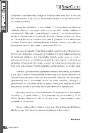 concorrência, administradores começaram a teorizar sobre como atrair e lidar com
       seus consumidores. Surgiu então a necessidade de buscar o foco no consumidor e
       não apenas nas vendas.


             A apostila é dividida em quatro unidades. O primeiro aborda as origens do
       marketing. Faremos uma viagem pelas eras da produção, vendas, marketing e
       relacionamento. Nele você poderá saber como começou o conceito da disciplina e
       estudar os diferentes tipos de segmentação de mercado. Iremos discutir a importância
       da diferenciação e como a nossa empresa deve se posicionar no acirrado mercado
       cotidiano. Estudaremos a história do Guaraná Antarctica procurando aprender com
       estratégias de mercado reais usadas por grandes profissionais.


             No segundo capítulo iremos discorrer sobre o marketing mix. O conjunto de
       ferramentas indispensável às atividades de marketing. Dentro de cada P, estudaremos
       as estratégias trabalhadas nas organizações. Produto, preço, ponto de venda e
       promoção se tornaram um símbolo do conceito de marketing mix. Entraremos nos
       conceitos e estratégias de marketing de serviços e aprenderemos na história da marca
       Omo como cada um desses Ps se torna fundamental para se lançar um produto novo.


             O terceiro capítulo trabalhará o conceito do ambiente de marketing. Estudaremos
       o que significa micro e macroambiente de marketing, assim como funcionam suas
       variáveis controláveis, semi controláveis e incontroláveis. Na história da Kopenhagen,
       aprenderemos que é fundamental investir em novos conceitos, tecnologias e
       principalmente no consumidor dentro de diversos nichos, para poder ter resultados
       satisfatórios e atender as demandas de um mercado mutante e globalizado.


             No quarto capítulo estudaremos as novas tendências do marketing. As passagens
       do marketing 1.0, para o marketing 2.0 e agora para o conceito do marketing 3.0. Na
       história da marca Havaianas, você irá ter uma aula prática do que uma marca precisa
       para poder se manter atual.


             Desejo a todos um bom estudo, e lembro que estarei à disposição de todos na
       plataforma para poder esclarecer qualquer dúvida pertinente a matéria.



                                                                                 Boa sorte!



8   APRESENTAÇÃO
 
