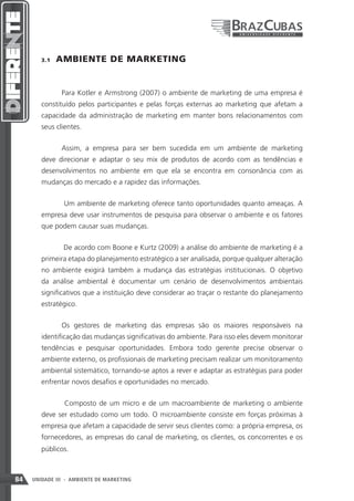 3.1    AMBIENTE DE MARKETING


               Para Kotler e Armstrong (2007) o ambiente de marketing de uma empresa é
        constituído pelos participantes e pelas forças externas ao marketing que afetam a
        capacidade da administração de marketing em manter bons relacionamentos com
        seus clientes.


               Assim, a empresa para ser bem sucedida em um ambiente de marketing
        deve direcionar e adaptar o seu mix de produtos de acordo com as tendências e
        desenvolvimentos no ambiente em que ela se encontra em consonância com as
        mudanças do mercado e a rapidez das informações.


                Um ambiente de marketing oferece tanto oportunidades quanto ameaças. A
        empresa deve usar instrumentos de pesquisa para observar o ambiente e os fatores
        que podem causar suas mudanças.


                De acordo com Boone e Kurtz (2009) a análise do ambiente de marketing é a
        primeira etapa do planejamento estratégico a ser analisada, porque qualquer alteração
        no ambiente exigirá também a mudança das estratégias institucionais. O objetivo
        da análise ambiental é documentar um cenário de desenvolvimentos ambientais
        significativos que a instituição deve considerar ao traçar o restante do planejamento
        estratégico.


               Os gestores de marketing das empresas são os maiores responsáveis na
        identificação das mudanças significativas do ambiente. Para isso eles devem monitorar
        tendências e pesquisar oportunidades. Embora todo gerente precise observar o
        ambiente externo, os profissionais de marketing precisam realizar um monitoramento
        ambiental sistemático, tornando-se aptos a rever e adaptar as estratégias para poder
        enfrentar novos desafios e oportunidades no mercado.


                Composto de um micro e de um macroambiente de marketing o ambiente
        deve ser estudado como um todo. O microambiente consiste em forças próximas à
        empresa que afetam a capacidade de servir seus clientes como: a própria empresa, os
        fornecedores, as empresas do canal de marketing, os clientes, os concorrentes e os
        públicos.



84   UNIDADE III - AMBIENTE DE MARKETING
 