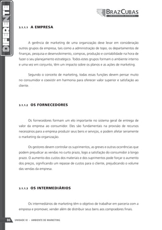 3.1.1.1    A EMPRESA



               A gerência de marketing de uma organização deve levar em consideração
        outros grupos da empresa, tais como a administração de topo, os departamentos de
        finanças, pesquisa e desenvolvimento, compras, produção e contabilidade na hora de
        fazer o seu planejamento estratégico. Todos estes grupos formam o ambiente interno
        e uma vez em conjunto, têm um impacto sobre os planos e as ações de marketing.


               Segundo o conceito de marketing, todas essas funções devem pensar muito
        no consumidor e coexistir em harmonia para oferecer valor superior e satisfação ao
        cliente.




        3.1.1.2    OS FORNECEDORES



               Os fornecedores formam um elo importante no sistema geral de entrega de
        valor da empresa ao consumidor. Eles são fundamentais na provisão de recursos
        necessários para a empresa produzir seus bens e serviços, e podem afetar seriamente
        o marketing da organização.


               Os gestores devem controlar os suprimentos, as greves e outras ocorrências que
        podem prejudicar as vendas no curto prazo, logo a satisfação do consumidor á longo
        prazo. O aumento dos custos dos materiais e dos suprimentos pode forçar o aumento
        dos preços, significando um repasse de custos para o cliente, prejudicando o volume
        das vendas da empresa.




        3.1.1.3    OS INTERMEDIÁRIOS



               Os intermediários de marketing têm o objetivo de trabalhar em parceria com a
        empresa e promover, vender além de distribuir seus bens aos compradores finais.


86   UNIDADE III - AMBIENTE DE MARKETING
 