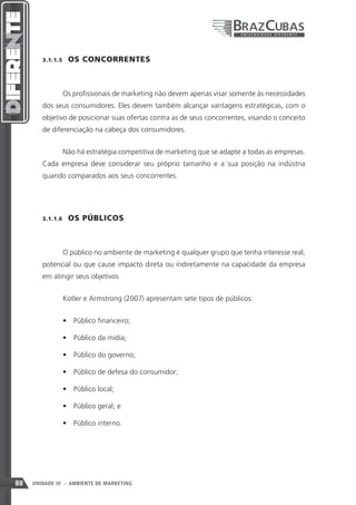 3.1.1.5    OS CONCORRENTES



               Os profissionais de marketing não devem apenas visar somente às necessidades
        dos seus consumidores. Eles devem também alcançar vantagens estratégicas, com o
        objetivo de posicionar suas ofertas contra as de seus concorrentes, visando o conceito
        de diferenciação na cabeça dos consumidores.


               Não há estratégia competitiva de marketing que se adapte a todas as empresas.
        Cada empresa deve considerar seu próprio tamanho e a sua posição na indústria
        quando comparados aos seus concorrentes.




        3.1.1.6    OS PÚBLICOS



               O público no ambiente de marketing é qualquer grupo que tenha interesse real,
        potencial ou que cause impacto direta ou indiretamente na capacidade da empresa
        em atingir seus objetivos.


               Kotler e Armstrong (2007) apresentam sete tipos de públicos:


               •	 Público financeiro;

               •	 Público da mídia;

               •	 Público do governo;

               •	 Público de defesa do consumidor;

               •	 Público local;

               •	 Público geral; e

               •	 Público interno.




88   UNIDADE III - AMBIENTE DE MARKETING
 