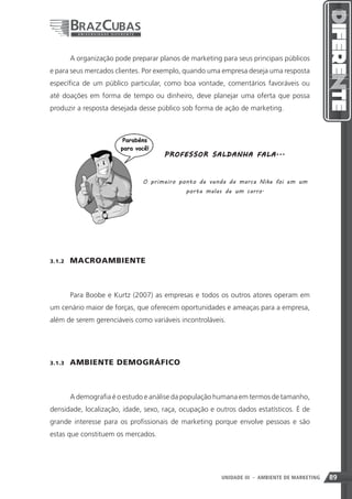 A organização pode preparar planos de marketing para seus principais públicos
e para seus mercados clientes. Por exemplo, quando uma empresa deseja uma resposta
específica de um público particular, como boa vontade, comentários favoráveis ou
até doações em forma de tempo ou dinheiro, deve planejar uma oferta que possa
produzir a resposta desejada desse público sob forma de ação de marketing.




                                       P R O F E SSO R SA L D A NH A F A LA ...



                                O primeiro ponto de venda da marca Nike foi em um
                                              porta malas de um carro.




3.1.2    MACROAMBIENTE



         Para Boobe e Kurtz (2007) as empresas e todos os outros atores operam em
um cenário maior de forças, que oferecem oportunidades e ameaças para a empresa,
além de serem gerenciáveis como variáveis incontroláveis.




3.1.3    AMBIENTE DEMOGRÁFICO



         A demografia é o estudo e análise da população humana em termos de tamanho,
densidade, localização, idade, sexo, raça, ocupação e outros dados estatísticos. É de
grande interesse para os profissionais de marketing porque envolve pessoas e são
estas que constituem os mercados.




                                                                  89
                                                          UNIDADE III - AMBIENTE DE MARKETING   89
 