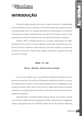 INTRODUÇÃO

      No atual contexto econômico em que o mundo se encontra a competitividade

entre as empresas se acirra a cada dia. Em decorrência deste fato, passou-se a existir

uma preocupação maior com a gestão de serviços e a comunicação com o mercado.

O marketing tem papel fundamental nessa questão. Por incrível que pareça, muitas

empresas hoje no Brasil não sabem ainda o real significado da palavra marketing.

      Podemos definir marketing através de sua própria nomenclatura em inglês.

Começamos com o verbo to mark que significa marcar. Logo, continuamos com mar-

ket que quer dizer mercado e então colocamos uma ação na palavra ao acrescentar

as letras ing, como assim manda a língua inglesa. Logo temos a seguinte frase: ação

de marcar o mercado.




                                 MARK – ET – ING


                  Marcar – Mercado – Ação de marcar mercado




      Para Las Casas (2004) é por aí que podemos entender essa disciplina tão im-

portante nos dias atuais. Por volta de 1954 quando se pretendia introduzir o curso em
instituição de ensino superior o marketing foi traduzido como mercadologia, ou seja,

estudo de mercado. Porém, como vimos o termo em inglês significa ação no mercado,

contendo uma conotação de forma dinâmica e não apenas estudo de mercado como

a palavra foi traduzida.

      Segundo Kotler e Armstrong (2007) algumas pessoas ainda fazem confusão

com o termo ao relacioná-lo com propaganda e vendas. Marketing não é propaganda,

embora a propaganda seja uma ferramenta valiosa do mix de marketing. Marketing



                                                                9             INTRODUÇÃO   9
 