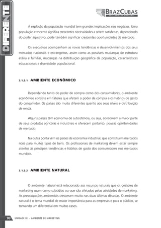 A explosão da população mundial tem grandes implicações nos negócios. Uma
        população crescente significa crescentes necessidades a serem satisfeitas, dependendo
        do poder aquisitivo, pode também significar crescentes oportunidades de mercado.


               Os executivos acompanham as novas tendências e desenvolvimentos dos seus
        mercados nacionais e estrangeiros, assim como as possíveis mudanças de estrutura
        etária e familiar, mudanças na distribuição geográfica da população, características
        educacionais e diversidade populacional.




        3.1.3.1    AMBIENTE ECONÔMICO


               Dependendo tanto do poder de compra como dos consumidores, o ambiente
        econômico consiste em fatores que afetam o poder de compra e os hábitos de gasto
        do consumidor. Os países são muito diferentes quanto aos seus níveis e distribuição
        de renda.


               Alguns países têm economia de subsistência, ou seja, consomem a maior parte
        de seus produtos agrícolas e industriais e oferecem portanto, poucas oportunidades
        de mercado.


               Na outra ponta vêm os países de economia industrial, que constituem mercados
        ricos para muitos tipos de bens. Os profissionais de marketing devem estar sempre
        atentos às principais tendências e hábitos de gasto dos consumidores nos mercados
        mundiais.




        3.1.3.2    AMBIENTE NATURAL



               O ambiente natural está relacionado aos recursos naturais que os gestores de
        marketing usam como subsídios ou que são afetados pelas atividades de marketing.
        As preocupações ambientais cresceram muito nas duas últimas décadas. O ambiente
        natural é o tema mundial de maior importância para as empresas e para o público, se
        tornando um diferencial em muitos casos.


90   UNIDADE III - AMBIENTE DE MARKETING
 