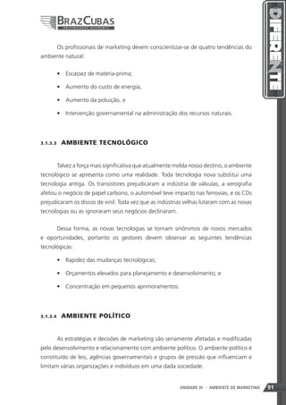 Os profissionais de marketing devem conscientizar-se de quatro tendências do
ambiente natural:


       •	 Escassez de matéria-prima;

       •	 Aumento do custo de energia;

       •	 Aumento da poluição, e

       •	 Intervenção governamental na administração dos recursos naturais.




3.1.3.3    AMBIENTE TECNOLÓGICO


       Talvez a força mais significativa que atualmente molda nosso destino, o ambiente
tecnológico se apresenta como uma realidade. Toda tecnologia nova substitui uma
tecnologia antiga. Os transistores prejudicaram a indústria de válvulas, a xerografia
afetou o negócio de papel carbono, o automóvel teve impacto nas ferrovias, e os CDs
prejudicaram os discos de vinil. Toda vez que as indústrias velhas lutaram com as novas
tecnologias ou as ignoraram seus negócios declinaram.


       Dessa forma, as novas tecnologias se tornam sinônimos de novos mercados
e oportunidades, portanto os gestores devem observar as seguintes tendências
tecnológicas:

       •	 Rapidez das mudanças tecnológicas;

       •	 Orçamentos elevados para planejamento e desenvolvimento; e

       •	 Concentração em pequenos aprimoramentos.




3.1.3.4    AMBIENTE POLÍTICO


       As estratégias e decisões de marketing são seriamente afetadas e modificadas
pelo desenvolvimento e relacionamento com ambiente político. O ambiente político é
constituído de leis, agências governamentais e grupos de pressão que influenciam e
limitam várias organizações e indivíduos em uma dada sociedade.


                                                                 91
                                                         UNIDADE III - AMBIENTE DE MARKETING   91
 