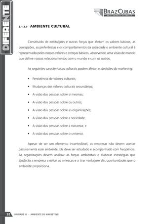 3.1.3.5    AMBIENTE CULTURAL



               Constituído de instituições e outras forças que afetam os valores básicos, as
        percepções, as preferências e os comportamentos da sociedade o ambiente cultural é
        representado pelos nossos valores e crenças básicos, absorvendo uma visão de mundo
        que define nossos relacionamentos com o mundo e com os outros.


               As seguintes características culturais podem afetar as decisões do marketing:


               •	 Persistência de valores culturais;

               •	 Mudanças dos valores culturais secundários;

               •	 A visão das pessoas sobre si mesmas;

               •	 A visão das pessoas sobre os outros;

               •	 A visão das pessoas sobre as organizações;

               •	 A visão das pessoas sobre a sociedade;

               •	 A visão das pessoas sobre a natureza; e

               •	 A visão das pessoas sobre o universo.


               Apesar de ser um elemento incontrolável, as empresas não devem aceitar
        passivamente esse ambiente. Ele deve ser estudado e acompanhado com freqüência.
        As organizações devem analisar as forças ambientais e elaborar estratégias que
        ajudarão a empresa a evitar as ameaças e a tirar vantagem das oportunidades que o
        ambiente proporciona.




92   UNIDADE III - AMBIENTE DE MARKETING
 