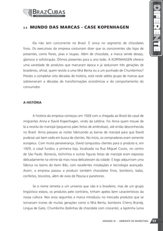 3.2    MUNDO DAS MARCAS - CASE KOPENHAGEN


       Ela não tem concorrente no Brasil. É única no segmento de chocolates
finos. Os executivos da empresa costumam dizer que os concorrentes são lojas de
presentes, como flores, jóias e roupas. Além de chocolate, a marca vende desejo,
glamour e sofisticação. Ótimos presentes para o ano todo. A KOPENHAGEN oferece
uma variedade de produtos que marcaram época e já seduziram três gerações de
brasileiros, afinal, quem resiste a uma Nhá Benta ou a um punhado de Chumbinhos?
Prestes a completar oito décadas de história, está neste seleto grupo de marcas que
sobreviveram a décadas de transformações econômicas e do comportamento do
consumidor.



A HISTÓRIA



       A história da empresa começou em 1928 com a chegada ao Brasil do casal de
imigrantes Anna e David Kopenhagen, vindo da Letônia. Foi Anna quem trouxe de
lá a receita do marzipã (pequenos pães feitos de amêndoas), até então desconhecida
no Brasil. Anna passava as noites fabricando as barras de marzipã para que David
pudesse sair bem cedo em busca de clientes. No início, os compradores eram somente
europeus. Com muita perseverança, David conquistou clientes para o produto e, em
1929, o casal fundou a primeira loja, localizada na Rua Miguel Couto, no centro
de São Paulo. Bonecos, bichinhos e outras figuras feitas de marzipã eram expostas
delicadamente na vitrine da mais nova delicatessen da cidade. E logo adquiriram uma
fábrica no bairro do Itaim Bibi, com excelentes instalações e tecnologia avançada.
Assim, a empresa passou a produzir também chocolates finos, bombons, balas,
confeitos, biscoitos, além de ovos de Páscoa e panetones.


       Se o nome remetia a um universo que não é o brasileiro, mas de um grupo
lingüístico eslavo, os produtos pelo contrário, tinham apelos bem característicos da
nossa cultura. Nos anos seguintes a marca introduziu no mercado produtos que se
tornariam ícones de muitas gerações como o Nhá Benta, bombons Cherry Brandy,
Língua de Gato, Chumbinho (bolinhas de chocolate com crocante), a lajotinha (uma


                                                               93
                                                       UNIDADE III - AMBIENTE DE MARKETING   93
 