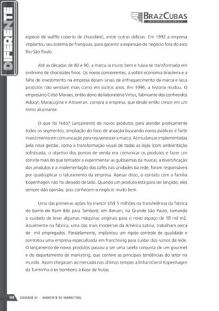 espécie de waffle coberto de chocolate), entre outras delícias. Em 1992 a empresa
        implantou seu sistema de franquias, para garantir a expansão do negócio fora do eixo
        Rio-São Paulo.


               Até as décadas de 80 e 90, a marca ia muito bem e havia se transformado em
        sinônimo de chocolates finos. Os novos concorrentes, a volátil economia brasileira e a
        falta de investimento na empresa deram sinais de enfraquecimento da marca e seus
        produtos não vendiam mais como em outros anos. Em 1996, a história mudou. O
        empresário Celso Moraes, então dono do laboratório Virtus, fabricante dos conhecidos
        Adocyl, Maracugina e Atroveran; compra a empresa, que desde então cresce em um
        ritmo alucinante.


               O que foi feito? Lançamento de novos produtos para atender praticamente
        todos os segmentos, ampliação do foco de atuação buscando novos públicos e forte
        investimento em comunicação para rejuvenescer a marca. As mudanças implementadas
        pela nova gestão, como a transformação visual de todas as lojas (com ambientação
        sofisticada, o objetivo dos pontos de venda era comunicar os produtos e fazer um
        convite mais do que tentador a experimentar as guloseimas da marca), a diversificação
        dos produtos e a implementação dos cafés nas unidades da rede, foram responsáveis
        por quadruplicar o faturamento da empresa. Apesar disso, o contato com a família
        Kopenhagen não foi deixado de lado. Quando um produto está para ser lançado, eles
        sempre dão opinião, pois conhecem o negócio muito bem.


               Uma das primeiras ações foi investir US$ 5 milhões na transferência da fábrica
        do bairro do Itaim Bibi para Tamboré, em Barueri, na Grande São Paulo, tomando
        o cuidado de levar algumas máquinas originais para o novo espaço de 18 mil m2.
        Atualmente na fábrica, uma das mais modernas da América Latina, trabalham cerca
        de mil empregados. Paralelamente, implantou um rígido controle de qualidade e
        contratou uma empresa especializada em franchising para cuidar dos rumos da rede.
        O lançamento de novos produtos passou a ser uma tarefa conjunta de um gourmet
        e do departamento de marketing, que confere as principais tendências do setor no
        mundo. Assim chegaram ao mercado nos últimos tempos a linha infantil Kopenhagen
        da Turminha e os bombons à base de frutas.




94   UNIDADE III - AMBIENTE DE MARKETING
 