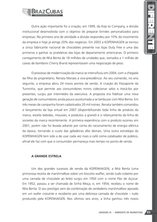 Outra ação importante foi a criação, em 1999, da Kop to Company, a divisão
institucional desenvolvida com o objetivo de preparar brindes personalizados para
empresas. No primeiro ano de atividade a divisão respondeu por 10% do movimento
da empresa e hoje já atinge 20% dos negócios. Em 2003 a KOPENHAGEN se tornou
a única fabricante nacional de chocolates presente nas lojas Duty Free e uma das
primeiras a ganhar as prateleiras das lojas de departamento americanas. O primeiro
carregamento de Nhá Benta de 18 milhões de unidades que, somados a 1 milhão de
caixas de bombons Cherry Brand representavam uma negociação de peso.


      O processo de modernização da marca se intensificou em 2004, com a chegada
da filha do proprietário, Renata Moraes à vice-presidência. Ao seu comando, no ano
seguinte, a empresa abriu 24 novos pontos de venda. A criação do Passaporte da
Turminha, que permite aos consumidores mirins colecionar selos e trocá-los por
presentes, surgiu por intermédio da executiva. A proposta era fidelizar uma nova
geração de consumidores ainda pouco acostumada a se lambuzar com Nhá Benta. Em
três meses de campanha foram cadastrados 20 mil nomes. Renata também comandou
o lançamento da loja virtual em 2007 (disponibilizando toda linha de produto da
marca, exceto bebidas, mousses, e produtos a granel) e o relançamento da linha de
sorvetes da marca recentemente. A primeira experiência com o produto ocorreu em
2001, porém não foi levada adiante por conta do racionamento de energia elétrica
da época, tornando o custo das geladeiras alto demais. Uma outra estratégia da
KOPENHAGEN tem sido a de usar cada vez mais o café como catalisador de público,
afinal ele faz com que o consumidor permaneça mais tempo no ponto de venda.



      A GRANDE ESTRELA


      Um dos grandes sucessos de venda da KOPENHAGEN, a Nhá Benta (uma
primorosa receita de marshmallow sobre um biscoito waffer, sendo tudo coberto por
uma camada de chocolate ao leite) surgiu em 1950 com o nome Pão de Açúcar.
Em 1952, passou a ser chamada de Sinhá Moça, e, em 1954, recebeu o nome de
Nhá Benta. O seu prestígio vem da combinação do verdadeiro marshmallow apoiado
em um wafer crocante e recoberto por uma deliciosa camada de chocolate – tudo
produzido pela KOPENHAGEN. Nos últimos seis anos, a linha ganhou três novos



                                                              95
                                                      UNIDADE III - AMBIENTE DE MARKETING   95
 