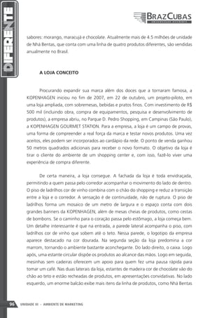 sabores: morango, maracujá e chocolate. Atualmente mais de 4.5 milhões de unidade
        de Nhá Bentas, que conta com uma linha de quatro produtos diferentes, são vendidas
        anualmente no Brasil.



               A LOJA CONCEITO


               Procurando expandir sua marca além dos doces que a tornaram famosa, a
        KOPENHAGEN iniciou no fim de 2007, em 22 de outubro, um projeto-piloto, em
        uma loja ampliada, com sobremesas, bebidas e pratos finos. Com investimento de R$
        500 mil (incluindo obra, compra de equipamentos, pesquisa e desenvolvimento de
        produtos), a empresa abriu, no Parque D. Pedro Shopping, em Campinas (São Paulo),
        a KOPENHAGEN GOURMET STATION. Para a empresa, a loja é um campo de provas,
        uma forma de compreender a real força da marca e testar novos produtos. Uma vez
        aceitos, eles podem ser incorporados ao cardápio da rede. O ponto de venda ganhou
        50 metros quadrados adicionais para receber o novo formato. O objetivo da loja é
        tirar o cliente do ambiente de um shopping center e, com isso, fazê-lo viver uma
        experiência de compra diferente.


               De certa maneira, a loja consegue. A fachada da loja é toda envidraçada,
        permitindo a quem passa pelo corredor acompanhar o movimento do lado de dentro.
        O piso de ladrilhos cor de vinho combina com o chão do shopping e reduz a transição
        entre a loja e o corredor. A sensação é de continuidade, não de ruptura. O piso de
        ladrilhos forma um mosaico de um metro de largura e o espaço conta com dois
        grandes banners da KOPENHAGEN, além de mesas cheias de produtos, como cestas
        de bombons. Se o caminho para o coração passa pelo estômago, a loja começa bem.
        Um detalhe interessante é que na entrada, a parede lateral acompanha o piso, com
        ladrilhos cor de vinho que sobem até o teto. Nessa parede, o logotipo da empresa
        aparece destacado na cor dourada. Na segunda seção da loja predomina a cor
        marrom, tornando o ambiente bastante aconchegante. Do lado direito, o caixa. Logo
        após, uma estante circular dispõe os produtos ao alcance das mãos. Logo em seguida,
        mesinhas sem cadeiras oferecem um apoio para quem fez uma pausa rápida para
        tomar um café. Nas duas laterais da loja, estantes de madeira cor de chocolate vão do
        chão ao teto e estão recheadas de produtos, em apresentações convidativas. No lado
        esquerdo, um enorme balcão exibe mais itens da linha de produtos, como Nhá Bentas



96   UNIDADE III - AMBIENTE DE MARKETING
 