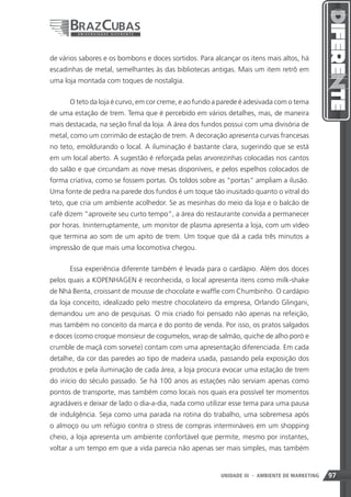 de vários sabores e os bombons e doces sortidos. Para alcançar os itens mais altos, há
escadinhas de metal, semelhantes às das bibliotecas antigas. Mais um item retrô em
uma loja montada com toques de nostalgia.


      O teto da loja é curvo, em cor creme, e ao fundo a parede é adesivada com o tema
de uma estação de trem. Tema que é percebido em vários detalhes, mas, de maneira
mais destacada, na seção final da loja. A área dos fundos possui com uma divisória de
metal, como um corrimão de estação de trem. A decoração apresenta curvas francesas
no teto, emoldurando o local. A iluminação é bastante clara, sugerindo que se está
em um local aberto. A sugestão é reforçada pelas arvorezinhas colocadas nos cantos
do salão e que circundam as nove mesas disponíveis, e pelos espelhos colocados de
forma criativa, como se fossem portas. Os toldos sobre as “portas” ampliam a ilusão.
Uma fonte de pedra na parede dos fundos é um toque tão inusitado quanto o vitral do
teto, que cria um ambiente acolhedor. Se as mesinhas do meio da loja e o balcão de
café dizem “aproveite seu curto tempo”, a área do restaurante convida a permanecer
por horas. Ininterruptamente, um monitor de plasma apresenta a loja, com um vídeo
que termina ao som de um apito de trem. Um toque que dá a cada três minutos a
impressão de que mais uma locomotiva chegou.


      Essa experiência diferente também é levada para o cardápio. Além dos doces
pelos quais a KOPENHAGEN é reconhecida, o local apresenta itens como milk-shake
de Nhá Benta, croissant de mousse de chocolate e waffle com Chumbinho. O cardápio
da loja conceito, idealizado pelo mestre chocolateiro da empresa, Orlando Glingani,
demandou um ano de pesquisas. O mix criado foi pensado não apenas na refeição,
mas também no conceito da marca e do ponto de venda. Por isso, os pratos salgados
e doces (como croque monsieur de cogumelos, wrap de salmão, quiche de alho poró e
crumble de maçã com sorvete) contam com uma apresentação diferenciada. Em cada
detalhe, da cor das paredes ao tipo de madeira usada, passando pela exposição dos
produtos e pela iluminação de cada área, a loja procura evocar uma estação de trem
do início do século passado. Se há 100 anos as estações não serviam apenas como
pontos de transporte, mas também como locais nos quais era possível ter momentos
agradáveis e deixar de lado o dia-a-dia, nada como utilizar esse tema para uma pausa
de indulgência. Seja como uma parada na rotina do trabalho, uma sobremesa após
o almoço ou um refúgio contra o stress de compras intermináveis em um shopping
cheio, a loja apresenta um ambiente confortável que permite, mesmo por instantes,
voltar a um tempo em que a vida parecia não apenas ser mais simples, mas também


                                                                97
                                                        UNIDADE III - AMBIENTE DE MARKETING   97
 