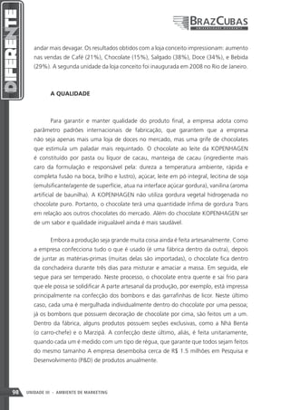 andar mais devagar. Os resultados obtidos com a loja conceito impressionam: aumento
        nas vendas de Café (21%), Chocolate (15%), Salgado (38%), Doce (34%), e Bebida
        (29%). A segunda unidade da loja conceito foi inaugurada em 2008 no Rio de Janeiro.



               A QUALIDADE



               Para garantir e manter qualidade do produto final, a empresa adota como
        parâmetro padrões internacionais de fabricação, que garantem que a empresa
        não seja apenas mais uma loja de doces no mercado, mas uma grife de chocolates
        que estimula um paladar mais requintado. O chocolate ao leite da KOPENHAGEN
        é constituído por pasta ou líquor de cacau, manteiga de cacau (ingrediente mais
        caro da formulação e responsável pela: dureza a temperatura ambiente, rápida e
        completa fusão na boca, brilho e lustro), açúcar, leite em pó integral, lecitina de soja
        (emulsificante/agente de superfície, atua na interface açúcar gordura), vanilina (aroma
        artificial de baunilha). A KOPENHAGEN não utiliza gordura vegetal hidrogenada no
        chocolate puro. Portanto, o chocolate terá uma quantidade ínfima de gordura Trans
        em relação aos outros chocolates do mercado. Além do chocolate KOPENHAGEN ser
        de um sabor e qualidade inigualável ainda é mais saudável.


               Embora a produção seja grande muita coisa ainda é feita artesanalmente. Como
        a empresa confecciona tudo o que é usado (é uma fábrica dentro da outra), depois
        de juntar as matérias-primas (muitas delas são importadas), o chocolate fica dentro
        da conchadeira durante três dias para misturar e amaciar a massa. Em seguida, ele
        segue para ser temperado. Neste processo, o chocolate entra quente e sai frio para
        que ele possa se solidificar A parte artesanal da produção, por exemplo, está impressa
        principalmente na confecção dos bombons e das garrafinhas de licor. Neste último
        caso, cada uma é mergulhada individualmente dentro do chocolate por uma pessoa;
        já os bombons que possuem decoração de chocolate por cima, são feitos um a um.
        Dentro da fábrica, alguns produtos possuem seções exclusivas, como a Nhá Benta
        (o carro-chefe) e o Marzipã. A confecção deste último, aliás, é feita unitariamente,
        quando cada um é medido com um tipo de régua, que garante que todos sejam feitos
        do mesmo tamanho A empresa desembolsa cerca de R$ 1.5 milhões em Pesquisa e
        Desenvolvimento (PD) de produtos anualmente.




98   UNIDADE III - AMBIENTE DE MARKETING
 