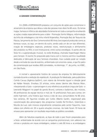 A GRANDE COMEMORAÇÃO



      Em 2008 a KOPENHAGEN preparou um conjunto de ações para comemorar o
aniversário da empresa que deixa a vida das pessoas mais doce há 80 anos. Os temas
magia, fantasia e infância são abordados fortemente em toda a campanha envolvendo
as ações criadas especialmente para a data - Promoção Sonho Mágico, reformulação
da linha de embalagens e da linha infantil Koperaltas, Promoção Baú de Tesouros da
Páscoa, lançamento do Ovo Comemorativo 80 Anos (ovo especial produzido como as
bonecas russas, ou seja, um dentro do outro, sendo cada um de um tipo diferente),
criação de embalagens especiais, produtos novos, reestruturação e alinhamento
dos produtos no PDV, e Livro Institucional, entre outras estratégias. O ponto alto da
festa foi a superprodução musical, no estilo Brodway, chamada Kopenhagen Marca
para Sempre. O evento foi preparado pela marca com o mesmo carinho e qualidade
dedicados à fabricação de seus famosos chocolates. Esse cuidado pode ser notado
desde a entrada da casa de eventos, ambientada com enormes caixas, e que foi palco
da comemoração que recebeu 800 convidados, no domingo, 1º. de junho, no HSBC,
em São Paulo.


      A incrível e apaixonante história de sucesso da empresa foi deliciosamente
contada durante a exibição do espetáculo. A produção foi Idealizada, pela publicitária
Camila Caruso (Agência boOm!), com roteiro de Armando Liguori e direção geral
de Helder Peixoto. Envolveu 25 artistas, entre atores (dentre eles Marcos Mion,
interpretando o Gato – o personagem é uma referência ao produto Língua de Gato - e
Leonardo Miggiorin no papel do garoto Bruno), cantores e bailarinos, dez músicos,
40 profissionais da equipe técnica e mais de 15 profissionais fixos para contar, em
estilo high-tech, uma história que marca a vida de seus consumidores há 80 anos.
Seis cenários, 85 figurinos (criados por Carlos Alberto Gardin, responsável pela
caracterização dos personagens dos programas Castelo Rá-Tim-Bum, Glub-Glub e
Mundo da Lua), sete músicas originalmente compostas pelo cantor Toquinho, nove
vídeos com efeitos em 3D e quatro atrações circenses. Ao todo foram 70 horas de
ensaios para apresentar um resultado requintado ao público convidado.


      Além do fabuloso espetáculo, as lojas de todo o país foram preparadas para
a festa: ambientadas de acordo com as campanhas promocionais, com adesivos nas
vitrines e produtos em novas embalagens, exibem o selo 80 Anos e as embalagens


                                                                99
                                                        UNIDADE III - AMBIENTE DE MARKETING   99
 