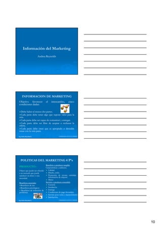 Información del Marketing
                          Andrea Reynolds




     INFORMACION DE MARKETING
Objetivo favorecer              el   intercambio,        cinco
condiciones dadas:
            dadas:

  Debe haber al menos dos partes.
                           partes.
  Cada parte debe tener algo que supone valor para la
otra.
otra.
  Cada parte debe ser capaz de comunicar y entregar.
                                           entregar.
  Cada parte debe ser libre de aceptar o rechazar la
oferta.
oferta.
  Cada parte debe creer que es apropiado o deseable
tratar con la otra parte

Ing. Andrea Reynolds O.                      LIDERAZGO ANTE EL TIEMPO




   POLITICAS DEL MARKETING 4 P’s
                              Beneficio o producto tangible
PRODUCTO.-
PRODUCTO.-                    Características y atributos.
                                                atributos.
Objeto que puede ser ofrecido    Calidad.
                                 Calidad.
a un mercado que pueda           Diseño, estilo.
                                          estilo.
satisfacer un deseo o una        Protección de envase, embalaje e
necesidad.                       información de etiqueta
                                 Marca
Beneficios esenciales         Servicio o producto extendido
  Beneficios de uso              Garantía
  Beneficios psicológicos        Instalación
  Beneficios de reducción de     Entrega
problemas.
problemas.                       Condiciones de pago favorables
                                 Servicio post-venta y mantenimiento
                                          post-
                                 Satisfacción
Ing. Andrea Reynolds O.                      LIDERAZGO ANTE EL TIEMPO




                                                                        10
 