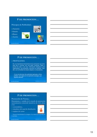P DE PROMOCION….

Principos de Publicidad.-
             Publicidad.

    Atención
    Interés
    Deseo
    Acción


Ing. Andrea Reynolds O.                     LIDERAZGO ANTE EL TIEMPO




                  P DE PROMOCION….
     PROPAGANDA
    Es una importante herramienta de la promoción que sirve
    para dar a conocer, por una parte, doctrinas, ideas y
    puntos de vista; y por otra, información referente a una
    organización,
    organización sus productos servicios y/o políticas Todo
                         productos,              políticas.
    ello, con la finalidad de atraer adeptos o compradores.


    …"el uso de técnicas de publicidad aplicadas a fines
     políticos. Se origina en la expresión propagar, que
     significa difundir"


Ing. Andrea Reynolds O.                     LIDERAZGO ANTE EL TIEMPO




                  P DE PROMOCION….
Promoción de Ventas.-
             Ventas.
Herramienta o variable de la mezcla de promoción
(comunicación comercial) incentivos de corto plazo
a los:
  los:
   consumidores,
          id
   miembros del canal de distribución
   equipos de ventas
... buscan incrementar la compra o la venta de un producto
o servicio.
   servicio.

Ing. Andrea Reynolds O.                     LIDERAZGO ANTE EL TIEMPO




                                                                       13
 
