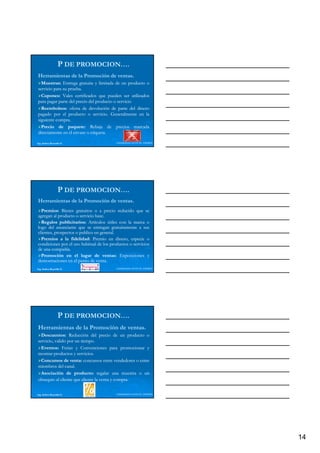 P DE PROMOCION….
Herramientas de la Promoción de ventas.
                                ventas.
  Muestras:
  Muestras: Entrega gratuita y limitada de un producto o
servicio para su prueba.
                 prueba.
  Cupones:
  Cupones: Vales certificados que pueden ser utilizados
para pagar p t del p i del p d t o servicio
p p        parte d l precio d l producto    i i
  Reembolsos:
  Reembolsos: oferta de devolución de parte del dinero
pagado por el producto o servicio. Generalmente en la
                              servicio.
siguiente compra.
          compra.
  Precio de paquete: Rebaja de precios marcada
                 paquete:
directamente en el envase o etiqueta.
                             etiqueta.

Ing. Andrea Reynolds O.                   LIDERAZGO ANTE EL TIEMPO




                  P DE PROMOCION….
Herramientas de la Promoción de ventas.
                                ventas.
  Premios:
  Premios: Bienes gratuitos o a precio reducido que se
agregan al producto o servicio base.
                               base.
  Regalos publicitarios: Artículos útiles con la marca o
             publicitarios:
logo del anunciante que se entregan gratuitamente a sus
l     d l       i t              t          t it   t
clientes, prospectos o publico en general.
                                   general.
  Premios a la fidelidad: Premio en dinero, especie o
                  fidelidad:
condiciones por el uso habitual de los productos o servicios
de una compañía.
        compañía.
  Promoción en el lugar de ventas: Exposiciones y
                                    ventas:
demostraciones en el punto de venta.
                                venta.
Ing. Andrea Reynolds O.                   LIDERAZGO ANTE EL TIEMPO




                  P DE PROMOCION….
Herramientas de la Promoción de ventas.
                                ventas.
  Descuentos:
  Descuentos: Reducción del precio de un producto o
servicio, valido por un tiempo.
                         tiempo.
  Eventos:
  Eventos: Ferias y Convenciones para promocionar y
mostrar productos y servicios.
             d         servicios.
                            i i
  Concursos de venta: concursos entre vendedores o entre
                   venta:
miembros del canal.
                canal.
  Asociación de producto: regalar una muestra o un
                     producto:
obsequio al cliente que aliente la venta y compra.
                                           compra.


Ing. Andrea Reynolds O.                   LIDERAZGO ANTE EL TIEMPO




                                                                     14
 