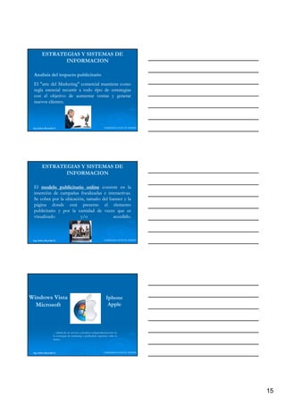 ESTRATEGIAS Y SISTEMAS DE
                INFORMACION

 Analisis del impacto publicitario
 El "arte del Marketing" comercial mantiene como
 regla esencial recurrir a todo tipo de estrategias
 con el objetivo de aumentar ventas y generar
 nuevos clientes.
         clientes.




 Ing. Andrea Reynolds O.                                            LIDERAZGO ANTE EL TIEMPO




         ESTRATEGIAS Y SISTEMAS DE
                INFORMACION

 El modelo publicitario online consiste en la
 inserción de campañas focalizadas e interactivas.
                                      interactivas.
 Se cobra por la ubicación, tamaño del banner y la
 página donde está presente el elemento
 publicitario y por la cantidad de veces que es
 visualizado             y/o             accedido.
                                         accedido.



 Ing. Andrea Reynolds O.                                            LIDERAZGO ANTE EL TIEMPO




Windows Vista                                                         Iphone
  Microsoft                                                            Apple



                     ... calidad de un servicio o producto independientemente de
                     la estrategias de marketing o publicidad, repercute sobre la
                     marca.



 Ing. Andrea Reynolds O.                                            LIDERAZGO ANTE EL TIEMPO




                                                                                               15
 