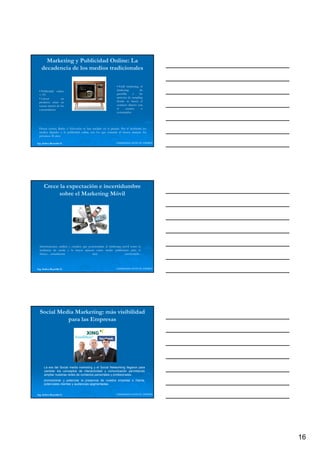 Marketing y Publicidad Online: La
   decadencia de los medios tradicionales

                                                              • Field marketing, el
 • Publicidad online                                          marketing         de
 < TV                                                         guerrilla    o    las
 • Lanzar          un                                         acciones de sampling
 producto tener en                                            donde
                                                              d d se b    busca el l
 cuenta interés de los                                        contacto directo con
 consumidores                                                 el      usuario     o
                                                              consumidor.




 Prensa escrita, Radio o Televisión se han anclado en el pasado. Por el momento los
 medios digitales y la publicidad online son los que reinarán al menos durante los
 próximos 20 años.

Ing. Andrea Reynolds O.                                      LIDERAZGO ANTE EL TIEMPO




      Crece la expectación e incertidumbre
           sobre el Marketing Móvil




  Informaciones, análisis y estudios que posicionaban al marketing móvil como la
  tendencia de moda y la mayor apuesta como medio publicitario para el
  futuro….actualmente                       muy                     cuestionada-.



Ing. Andrea Reynolds O.                                      LIDERAZGO ANTE EL TIEMPO




  Social Media Marketing: más visibilidad
            para las Empresas




      La era del Social media marketing y el Social Networking llegaron para
      cambiar los conceptos de interactividad y comunicación permitiendo
      ampliar nuestras redes de contactos personales y profesionales.
      promocionar y potenciar la presencia de nuestra empresa o marca,
      potenciales clientes y audiencias segmentadas.


Ing. Andrea Reynolds O.                                      LIDERAZGO ANTE EL TIEMPO




                                                                                        16
 