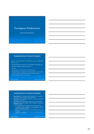 Paradigmas Publicitarios
                          Eduardo Díaz Romero




        PARADIGMAS PUBLICITARIOS

Algunas estrategias para la realización de una publicidad
efectiva son:
         son:
  Asociación psico-emotiva al consumidor. Por medio de:
              psico-          consumidor.             de:
    Estética:
    Estética: imágenes, música, personas, etc.
                 g    ,        ,p       , etc.
    Humor.
    Humor.
    Sentimientos:
    Sentimientos: amor materno, enamoramiento, etc.etc.
    Testimoniales:
    Testimoniales: de unas figuras o personas famosas o reconocidas
   de forma positiva, o de personajes de asociación proactiva.
                                                    proactiva.
    Demostración:
    Demostración: Pruebas, tests, ensayos.
                                  ensayos.


Ing. Andrea Reynolds O.                                     LIDERAZGO ANTE EL TIEMPO




        PARADIGMAS PUBLICITARIOS
        Oportunidad.
        Oportunidad. El mensaje debería aprovechar el momento,
        coyuntura o situación del tiempo de referencia.
                                            referencia.
        Frecuencia.
        Frecuencia. El consumidor comienza a retener un mensaje
        cuando este es repetitivo.
                       repetitivo.
        Sinceridad.
        Sinceridad. El fraude produce frustración en el consumidor.
                                                        consumidor.
        Propuesta Única de Venta. (USP) (UNIQUE SELLING
                                 Venta.
        PROPOSITION)
             Todo anuncio debe hacer una proposición concreta al consumidor.
                                                                    consumidor.
             La proposición debe distinguirse de la competencia (ventaja
             competitiva, elemento diferenciador o posicionamiento); esta es la
                                                       posicionamiento);
             condición más importante del USP.
                                           USP.
             Debe ser tan atractiva que influya sobre la totalidad del mercado meta
             del producto.
                 producto.
             Actualmente la proposición de venta es de carácter emocional
             cambiando su denominación


Ing. Andrea Reynolds O.                                     LIDERAZGO ANTE EL TIEMPO




                                                                                       17
 