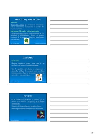 MERCADO y MARKETING
Mercado:
Mercado:
Área social o virtual que propicia las condiciones
para el intercambio, transacciones o acuerdos de
bienes o servicios.
         servicios.
Marketing Mercadeo o M
M k i ,M            d      Mercadotecnia:
                           Mercadotecnia:
                                 d       i
Estudio e Investigación del comportamiento de los
mercados y consumidores, analiza la gestión
comercial de la empresa a partir del intercambio
con beneficio.
    beneficio.

Ing. Andrea Reynolds O.              LIDERAZGO ANTE EL TIEMPO




                          MERCADO
 Evolución:
 Evolución:
 Hombre primitivo, poseer cosas que él no
 producía, efectuando el cambio o trueque.
                                  trueque.

 Con la aparición del dinero se empezaron a
                          dinero,
 desarrollar códigos de comercio que, en última
 instancia, dieron lugar a las modernas empresas
 nacionales e internacionales.
              internacionales.



Ing. Andrea Reynolds O.              LIDERAZGO ANTE EL TIEMPO




                          OFERTA
 Es la cantidad de productos o servicios que se
 ofrecen en el mercado a un precio y en un tiempo
 determinado.
 determinado.
 Cada uno de los productos o servicios ofrecen
 distintas posibilidades para satisfacer necesidades




Ing. Andrea Reynolds O.              LIDERAZGO ANTE EL TIEMPO




                                                                2
 