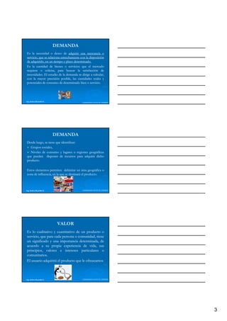 DEMANDA
Es la necesidad o deseo de adquirir una mercancía o
servicio, que se relaciona estrechamente con la disposición
de adquirirlo, en un tiempo y plazo determinado.
                                    determinado.
Es la cantidad de bienes o servicios que el mercado
requiere o solicita, para buscar la satisfacción de
necesidades.
necesidades. El estudio de la demanda se dirige a calcular,
con la mayor precisión posible, las cantidades reales y
potenciales de consumo de determinado bien o servicio.
                                                servicio.




Ing. Andrea Reynolds O.
                                          LIDERAZGO ANTE EL TIEMPO




                          DEMANDA
Desde luego, se tiene que identificar:
                          identificar:
   Grupos sociales,
   Niveles de consumo y lugares o regiones geográficas
que pueden disponer de recursos para adquirir dicho
producto.
producto.

Estos elementos permiten delimitar un área geográfica o
zona de influencia, en la que se destinará el producto.
                                              producto.



Ing. Andrea Reynolds O.                   LIDERAZGO ANTE EL TIEMPO




                           VALOR
Es lo cualitativo y cuantitativo de un producto o
servicio, que para cada persona o comunidad, tiene
un significado y una importancia determinada, de
acuerdo a su propia experiencia de vida, sus
principios, valores e i
  i i i         l         intereses particulares o
                                         i l
comunitarios.
comunitarios.
El usuario adquirirá el producto que le ofrezcamos



Ing. Andrea Reynolds O.                   LIDERAZGO ANTE EL TIEMPO




                                                                     3
 