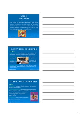 VALOR
                          AGREGADO

 Son todos los beneficios adicionales que puede
 tener el producto o servicio, como las garantías,
 los instructivos las recomendaciones de uso el
     instructivos,                         uso,
 mismo empaque, la satisfacción de una o mas
 necesidades, la entrega a domicilio, etc.
                                      etc.




Ing. Andrea Reynolds O.                   LIDERAZGO ANTE EL TIEMPO




   CLASES Y TIPOS DE MERCADO
CLASES:
CLASES:
Mercado Total.- conformado por el universo de
          Total.
necesidades satisfechas por la oferta de una empresa.
                                             empresa.
Mercado Potencial.- todos que además de desear un
           Potencial.
servicio, un bien están en condiciones de adquirirlas.
        ,                                 adquirirlas.
                                            q
Mercado Meta.- destinatarios de la gestión de
          Meta.
marketing, mercado que la empresa desea y decide
captar.
captar.

Mercado Real.- a quien se ha logrado llegar,
           Real.
consumidores de los segmentos del mercado meta que
se han captado.
Ing. Andrea Reynolds O.                   LIDERAZGO ANTE EL TIEMPO




   CLASES Y TIPOS DE MERCADO
TIPOS
Oligopolio.
Oligopolio.- mercado donde concurren un número
reducido de vendedores .
Competencia perfecta.- es una representación idealizada
              perfecta.
de los mercados de bienes y de servicios en el que se
asume que existen tantos vendedores
como compradores de un mismo
bien o servicio
Monopolio.
Monopolio.- mercado que es controlado
por un sólo productor.
            productor.

Ing. Andrea Reynolds O.                   LIDERAZGO ANTE EL TIEMPO




                                                                     4
 