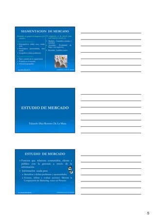 SEGMENTACION DE MERCADO
Dividirlas en grupos homogéneos por Un segmento es de interés para
  variables:
  variables:                          una empresa cuando es:
                                                         es:
Mercados de Consumo:
            Consumo:                 Medible.
                                     Medible.- Cuantifica tamaño y
                                     cantidad.
                                     cantidad.
 Demográficos (edad, sexo, estado
 civil)
                                     Accesible.
                                     Accesible.- Posibilidad de
                                     llegar a un segmento.
                                                 segmento.
 Psicológicos (personalidad, clase
         g      (p           ,
 social)                             Rentable.
                                     Rentable.- Justifica costos
 Geográficos (clima, población)
Mercados Industriales:
         Industriales:
 Tipo y tamaño de la organización
 Posición en el mercado
 Ubicación geográfica


 Ing. Andrea Reynolds O.                        LIDERAZGO ANTE EL TIEMPO




      ESTUDIO DE MERCADO


                     Eduardo Díaz Romero De La Maza




             ESTUDIO DE MERCADO
       Función que relaciona consumidor, cliente y
       público con la gerencia a través de la
       información.
       información.
        Información usada para:
                          p
                          para:
           Identificar y definir problemas y oportunidades.
                                             oportunidades.
           Generar, refinar y evaluar acciones: Mejorar la
                                           acciones:
           Comprensión de Marketing como un Proceso.
                                                  Proceso.




 Lic. Eduardo Díaz Romero                       LIDERAZGO ANTE EL TIEMPO




                                                                           5
 