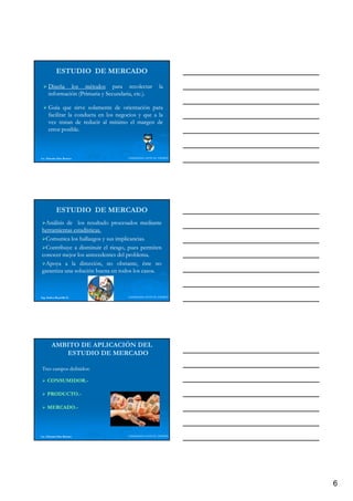 ESTUDIO DE MERCADO
      Diseña los métodos para recolectar                 la
      información (Primaria y Secundaria, etc.).
                                          etc.

      Guía que sirve solamente de orientación para
      facilitar la conducta en los negocios y que a la
      vez tratan de reducir al mínimo el margen de
      error posible.
             posible.



Lic. Eduardo Díaz Romero               LIDERAZGO ANTE EL TIEMPO




            ESTUDIO DE MERCADO
 Análisis de los resultado procesados mediante
herramientas estadísticas.
              estadísticas.
 Comunica los hallazgos y sus implicancias.
                              implicancias.
 Contribuye a disminuir el riesgo, pues permiten
           y                    g p       p
conocer mejor los antecedentes del problema.
                                   problema.
 Apoya a la dirección, no obstante, éste no
garantiza una solución buena en todos los casos.
                                          casos.



Ing. Andrea Reynolds O.                LIDERAZGO ANTE EL TIEMPO




        AMBITO DE APLICACIÓN DEL
           ESTUDIO DE MERCADO

Tres campos definidos:
            definidos:

     CONSUMIDOR.-
     CONSUMIDOR.-

     PRODUCTO.-
     PRODUCTO.-

     MERCADO.-
     MERCADO.-




Lic. Eduardo Díaz Romero               LIDERAZGO ANTE EL TIEMPO




                                                                  6
 