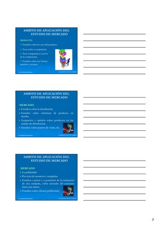 AMBITO DE APLICACIÓN DEL
           ESTUDIO DE MERCADO
  PRODUCTO

      Estudios sobre los usos del producto.
                                  producto.
      Tests sobre su aceptación.
                     aceptación.
                        p
    Tests comparativos con los
  de la competencia.
        competencia.
    Estudios sobre sus formas,
  tamaños y envases.
            envases.


Lic. Eduardo Díaz Romero                      LIDERAZGO ANTE EL TIEMPO




        AMBITO DE APLICACIÓN DEL
           ESTUDIO DE MERCADO

 MERCADO
  Estudios sobre la distribución
  Estudios sobre cobertura de producto en
                                    p
  tiendas.
  tiendas.
  Aceptación y opinión sobre productos en los
  canales de distribución.
             distribución.
  Estudios sobre puntos de venta, etc.
                                  etc.

Lic. Eduardo Díaz Romero                      LIDERAZGO ANTE EL TIEMPO




        AMBITO DE APLICACIÓN DEL
           ESTUDIO DE MERCADO

  MERCADO
   La publicidad
   Pre-
   Pre-tests de anuncios y campañas
                              p
   Estudios a priori y a posteriori de la realización
   de una campaña, sobre actitudes del consumo
   hacia una marca.
              marca.
   Estudios sobre eficacia publicitaria.
                           publicitaria.

Lic. Eduardo Díaz Romero                      LIDERAZGO ANTE EL TIEMPO




                                                                         7
 