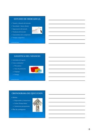ESTUDIO DE MERCADO (I)
    Tamaño y ubicación del mercado

    Necesidades / deseos clientes

    Segmentación del mercado

    Tendencias del mercado

    Características de la competencia

    Ventajas competitivas


Lic. Eduardo Díaz Romero




         LOGISTICA DEL NEGOCIO
    Actividades del negocio

    Como combinarlas?

          Proveedores

          Línea de producción

          Empaque

          Entrega


Lic. Eduardo Díaz Romero




  CRONOGRAMA DE EJECUCION
    Definir:
    Definir:
          Responsables (y limitaciones)

          Fechas (Tiempo límite)
                      p

          Limitaciones presupuestaria

    Plan de contingencia




                                          8
 