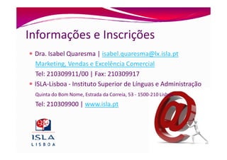 Informações e Inscrições
 Dra. Isabel Quaresma | isabel.quaresma@lx.isla.pt
 Marketing, Vendas e Excelência Comercial
 Tel: 210309911/00 | Fax: 210309917
 ISLA-Lisboa - Instituto Superior de Línguas e Administração
 Quinta do Bom Nome, Estrada da Correia, 53 - 1500-210 Lisboa
 Tel: 210309900 | www.isla.pt
 