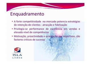 Enquadramento
 A forte competitividade no mercado potencia estratégias
 de retenção de clientes - atracção e fidelização
 Privilegia-se performance de excelência em vendas e
 elevado nível de competências
 Motivação, proactividade e orientação por objectivos, são
 factores críticos de sucesso
 