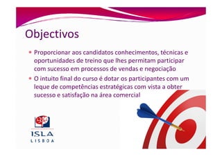 Objectivos
 Proporcionar aos candidatos conhecimentos, técnicas e
 oportunidades de treino que lhes permitam participar
 com sucesso em processos de vendas e negociação
 O intuito final do curso é dotar os participantes com um
 leque de competências estratégicas com vista a obter
 sucesso e satisfação na área comercial
 