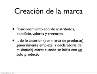 Creación de la marca

                    • Posicionamiento acorde a: atributos,
                           beneﬁcio, valores y creencias
                    • ... de lo anterior (por marca de producto)
                           generalmente empieza la declaratoria de
                           misión/obj estrat cuando se inicia con un
                           sólo producto



Thursday, December 6, 12
 