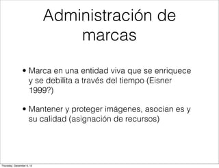 Administración de
                               marcas

                • Marca en una entidad viva que se enriquece
                  y se debilita a través del tiempo (Eisner
                  1999?)

                • Mantener y proteger imágenes, asocian es y
                  su calidad (asignación de recursos)




Thursday, December 6, 12
 