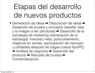 Etapas del desarrollo
                       de nuevos productos
                • Generación de ideas ➡ Depuración de ideas ➡
                  Desarrollo de prueba y concepto (detallar idea
                  y la imagen a ser percibida) ➡ Desarrollo de la
                  estrategia de marketing (declaración de la
                  estrategia: mercado meta, posicionamiento,
                  objetivos en ventas, participación de mercado
                  y utilidades después de pagas costos ﬁjos/PE)
                  ➡ Análisis de negocios ➡ Desarrollo del
                  producto ➡ Mercado de prueba ➡
                  Comercialización


Thursday, December 6, 12
 