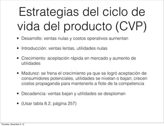 Estrategias del ciclo de
                vida del producto (CVP)
                • Desarrollo: ventas nulas y costos operativos aumentan

                • Introducción: ventas lentas, utilidades nulas

                • Crecimiento: aceptación rápida en mercado y aumento de
                  utilidades

                • Madurez: se frena el crecimiento ya que se logró aceptación de
                  consumidores potenciales, utilidades se nivelan o bajan; crecen
                  costos propaganda para mantenerlo a ﬂote de la competencia

                • Decadencia: ventas bajan y utilidades se desploman

                • (Usar tabla 8.2, página 257)



Thursday, December 6, 12
 