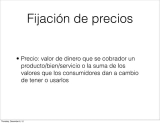 Fijación de precios


                • Precio: valor de dinero que se cobrador un
                  producto/bien/servicio o la suma de los
                  valores que los consumidores dan a cambio
                  de tener o usarlos




Thursday, December 6, 12
 