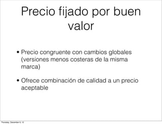 Precio ﬁjado por buen
                             valor

                • Precio congruente con cambios globales
                  (versiones menos costeras de la misma
                  marca)

                • Ofrece combinación de calidad a un precio
                  aceptable




Thursday, December 6, 12
 