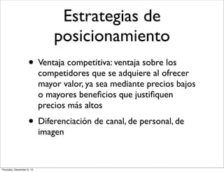 Estrategias de
                               posicionamiento
                    • Ventaja competitiva: ventaja sobre los
                           competidores que se adquiere al ofrecer
                           mayor valor, ya sea mediante precios bajos
                           o mayores beneﬁcios que justiﬁquen
                           precios más altos
                    • Diferenciación de canal, de personal, de
                           imagen


Thursday, December 6, 12
 