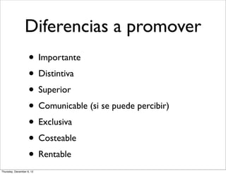 Diferencias a promover
                    • Importante
                    • Distintiva
                    • Superior
                    • Comunicable (si se puede percibir)
                    • Exclusiva
                    • Costeable
                    • Rentable
Thursday, December 6, 12
 